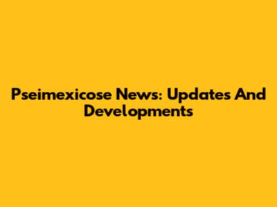Pseimexicose News: Updates And Developments