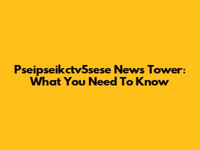 Pseipseikctv5sese News Tower: What You Need To Know
