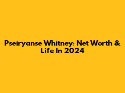 Pseiryanse Whitney: Net Worth & Life In 2024