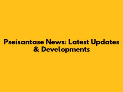 Pseisantase News: Latest Updates & Developments