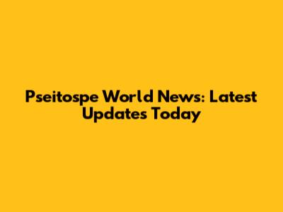 Pseitospe World News: Latest Updates Today