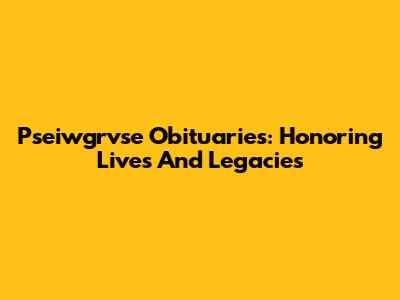 Pseiwgrvse Obituaries: Honoring Lives And Legacies