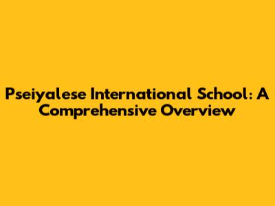 Pseiyalese International School: A Comprehensive Overview