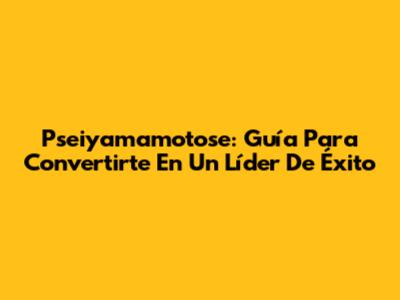 Pseiyamamotose: Guía Para Convertirte En Un Líder De Éxito