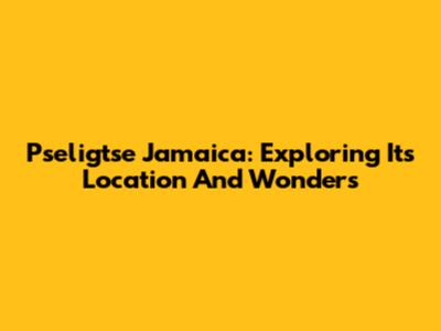 Pseligtse Jamaica: Exploring Its Location And Wonders