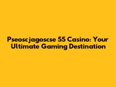 Pseoscjagoscse 55 Casino: Your Ultimate Gaming Destination