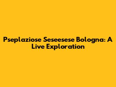 Pseplaziose Seseesese Bologna: A Live Exploration