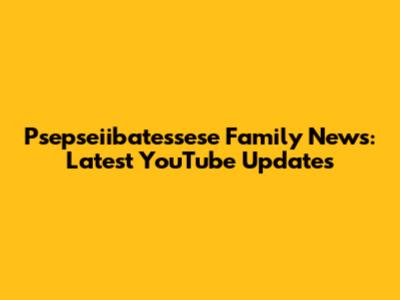 Psepseiibatessese Family News: Latest YouTube Updates