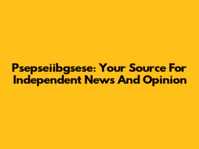 Psepseiibgsese: Your Source For Independent News And Opinion