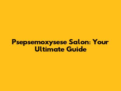 Psepsemoxysese Salon: Your Ultimate Guide