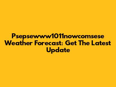 Psepsewww1011nowcomsese Weather Forecast: Get The Latest Update