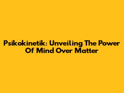 Psikokinetik: Unveiling The Power Of Mind Over Matter