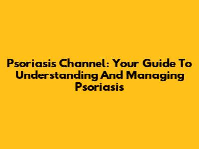 Psoriasis Channel: Your Guide To Understanding And Managing Psoriasis