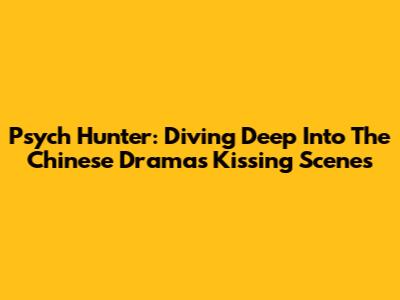 Psych Hunter: Diving Deep Into The Chinese Drama's Kissing Scenes