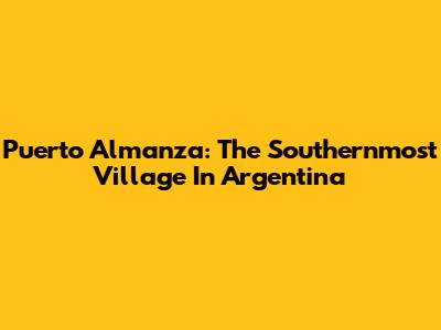 Puerto Almanza: The Southernmost Village In Argentina