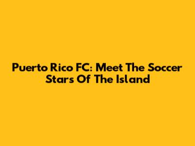 Puerto Rico FC: Meet The Soccer Stars Of The Island