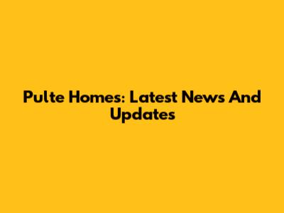 Pulte Homes: Latest News And Updates