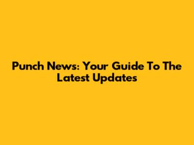 Punch News: Your Guide To The Latest Updates