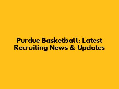 Purdue Basketball: Latest Recruiting News & Updates