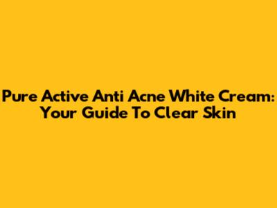 Pure Active Anti Acne White Cream: Your Guide To Clear Skin