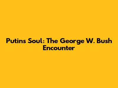 Putin's Soul: The George W. Bush Encounter