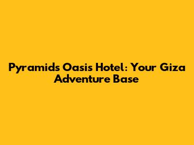 Pyramids Oasis Hotel: Your Giza Adventure Base
