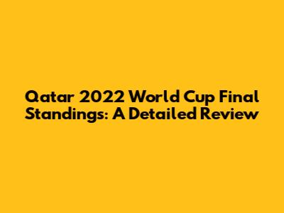 Qatar 2022 World Cup Final Standings: A Detailed Review