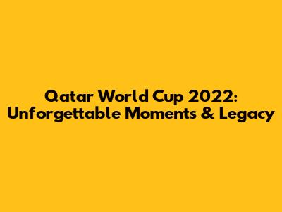 Qatar World Cup 2022: Unforgettable Moments & Legacy