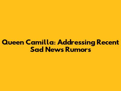 Queen Camilla: Addressing Recent Sad News Rumors
