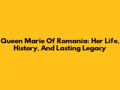 Queen Marie Of Romania: Her Life, History, And Lasting Legacy