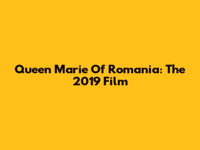Queen Marie Of Romania: The 2019 Film