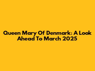 Queen Mary Of Denmark: A Look Ahead To March 2025