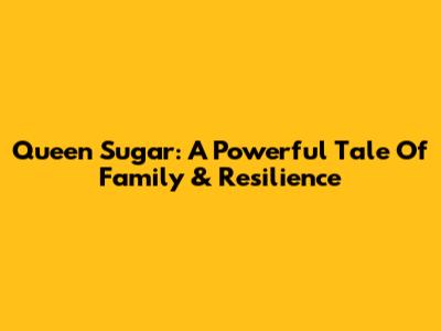 Queen Sugar: A Powerful Tale Of Family & Resilience