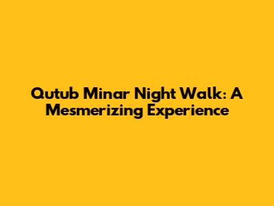 Qutub Minar Night Walk: A Mesmerizing Experience