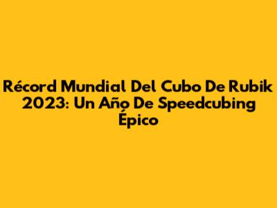 Récord Mundial Del Cubo De Rubik 2023: Un Año De Speedcubing Épico