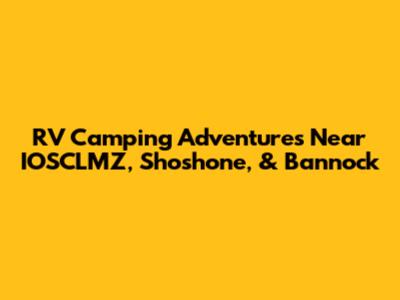 RV Camping Adventures Near IOSCLMZ, Shoshone, & Bannock