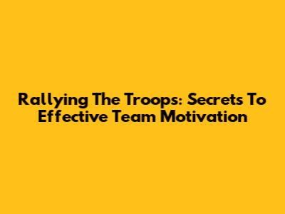 Rallying The Troops: Secrets To Effective Team Motivation