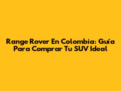 Range Rover En Colombia: Guía Para Comprar Tu SUV Ideal