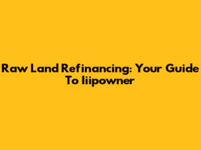 Raw Land Refinancing: Your Guide To Iiipowner