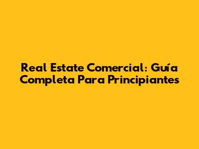 Real Estate Comercial: Guía Completa Para Principiantes
