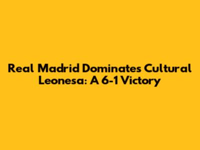 Real Madrid Dominates Cultural Leonesa: A 6-1 Victory