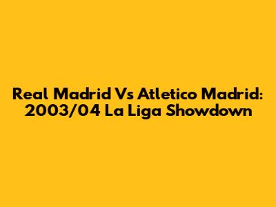 Real Madrid Vs Atletico Madrid: 2003/04 La Liga Showdown
