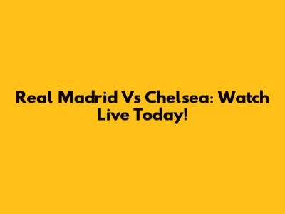 Real Madrid Vs Chelsea: Watch Live Today!