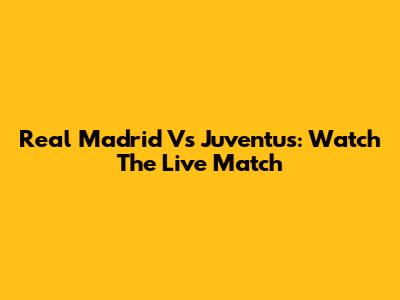 Real Madrid Vs Juventus: Watch The Live Match