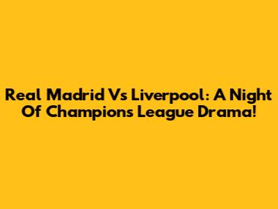 Real Madrid Vs Liverpool: A Night Of Champions League Drama!