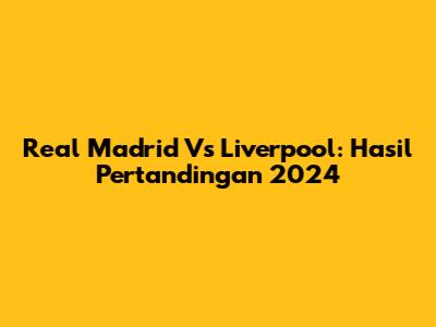 Real Madrid Vs Liverpool: Hasil Pertandingan 2024