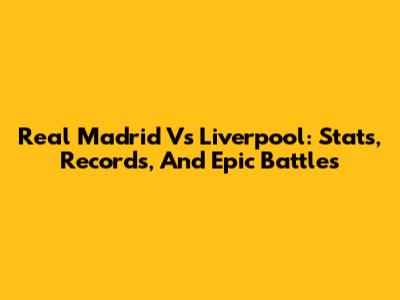 Real Madrid Vs Liverpool: Stats, Records, And Epic Battles