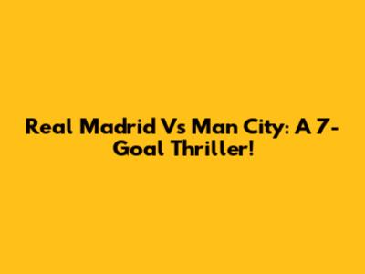 Real Madrid Vs Man City: A 7-Goal Thriller!