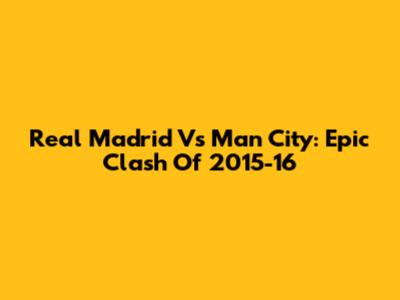 Real Madrid Vs Man City: Epic Clash Of 2015-16