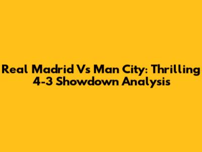 Real Madrid Vs Man City: Thrilling 4-3 Showdown Analysis